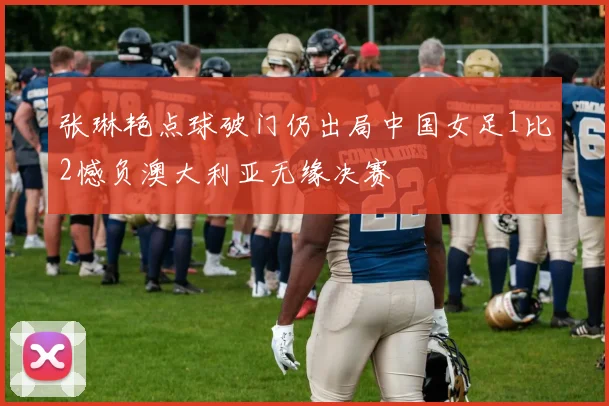 张琳艳点球破门仍出局中国女足1比2憾负澳大利亚无缘决赛