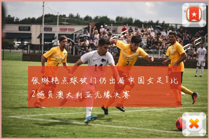 张琳艳点球破门仍出局中国女足1比2憾负澳大利亚无缘决赛
