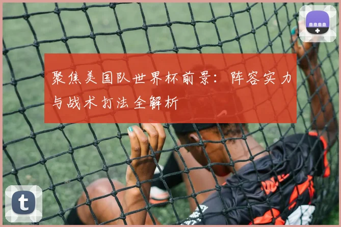 聚焦美国队世界杯前景：阵容实力与战术打法全解析